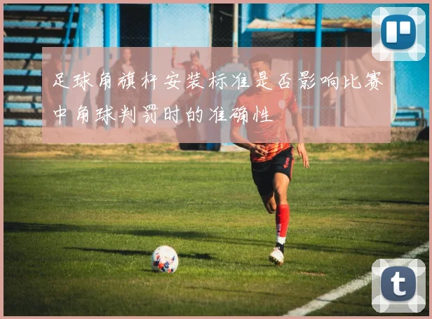 足球角旗杆安装标准是否影响比赛中角球判罚时的准确性